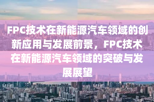 FPC技术在新能源汽车领域的创新应用与发展前景，F(xiàn)PC技术在新能源汽车领域的突破与发展展望