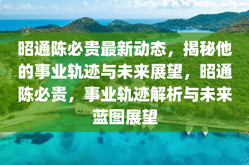 昭通陈必贵最新动态，揭秘他的事业轨迹与未来展望，昭通陈必贵，事业轨迹解析与未来蓝图展望