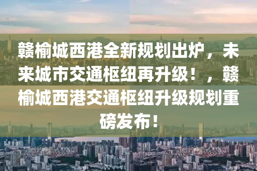 赣榆城西港全新规划出炉，未来城市交通枢纽再升级！，赣榆城西港交通枢纽升级规划重磅发布！