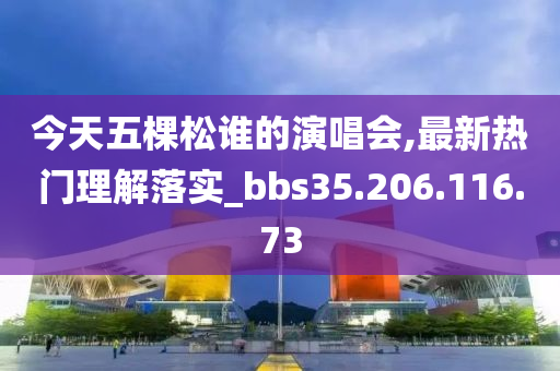 今天五棵松谁的演唱会,最新热门理解落实_bbs35.206.116.73