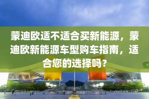 蒙迪欧适不适合买新能源，蒙迪欧新能源车型购车指南，适合您的选择吗？