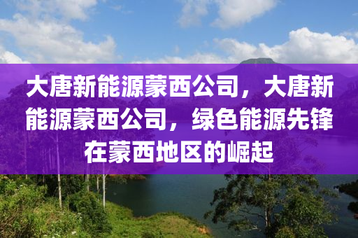 大唐新能源蒙西公司，大唐新能源蒙西公司，绿色能源先锋在蒙西地区的崛起