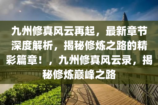 九州修真风云再起，最新章节深度解析，揭秘修炼之路的精彩篇章！，九州修真风云录，揭秘修炼巅峰之路