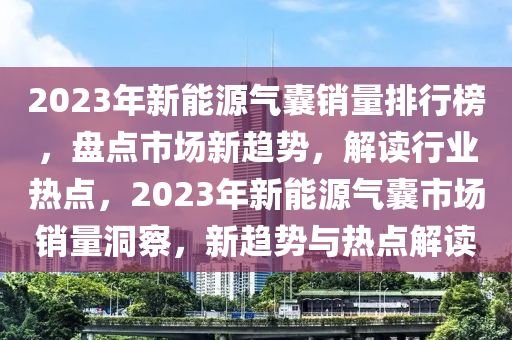 2023年新能源气囊销量排行榜，盘点市场新趋势，解读行业热点，2023年新能源气囊市场销量洞察，新趋势与热点解读