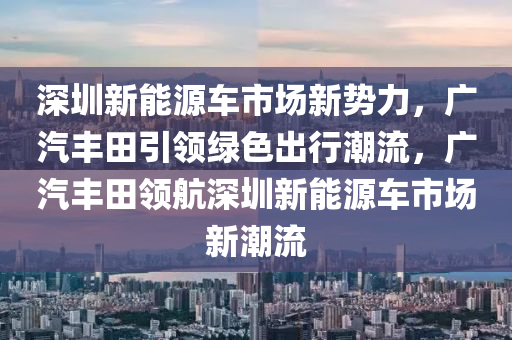 深圳新能源车市场新势力，广汽丰田引领绿色出行潮流，广汽丰田领航深圳新能源车市场新潮流