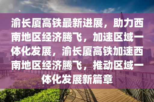 渝长厦高铁最新进展，助力西南地区经济腾飞，加速区域一体化发展，渝长厦高铁加速西南地区经济腾飞，推动区域一体化发展新篇章