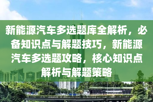 新能源汽车多选题库全解析，必备知识点与解题技巧，新能源汽车多选题攻略，核心知识点解析与解题策略