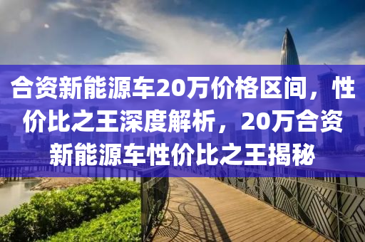 合资新能源车20万价格区间，性价比之王深度解析，20万合资新能源车性价比之王揭秘