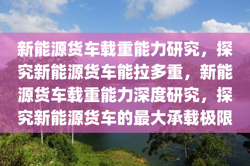 新能源货车载重能力研究，探究新能源货车能拉多重，新能源货车载重能力深度研究，探究新能源货车的最大承载极限