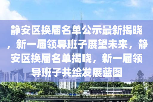 静安区换届名单公示最新揭晓，新一届领导班子展望未来，静安区换届名单揭晓，新一届领导班子共绘发展蓝图