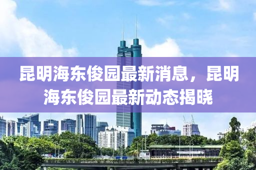 昆明海东俊园最新消息，昆明海东俊园最新动态揭晓