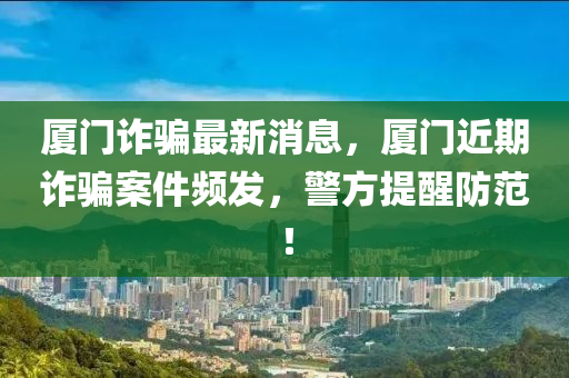 厦门诈骗最新消息，厦门近期诈骗案件频发，警方提醒防范！