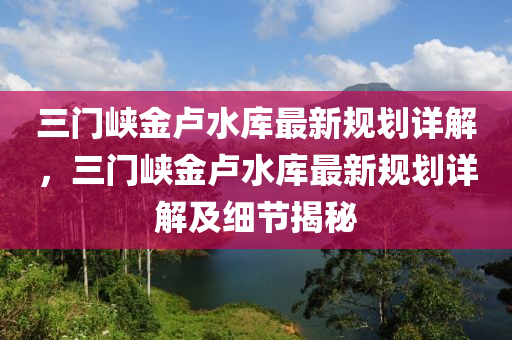 三门峡金卢水库最新规划详解，三门峡金卢水库最新规划详解及细节揭秘