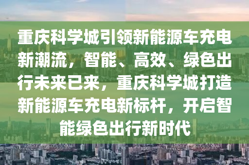 重庆科学城引领新能源车充电新潮流，智能、高效、绿色出行未来已来，重庆科学城打造新能源车充电新标杆，开启智能绿色出行新时代