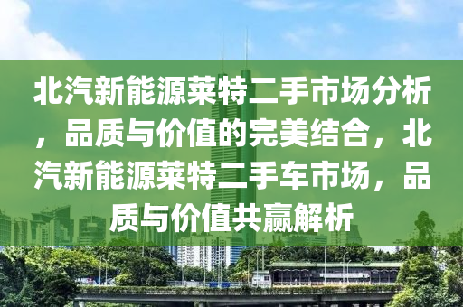 北汽新能源莱特二手市场分析，品质与价值的完美结合，北汽新能源莱特二手车市场，品质与价值共赢解析