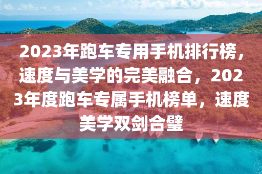 2023年跑车专用手机排行榜，速度与美学的完美融合，2023年度跑车专属手机榜单，速度美学双剑合璧