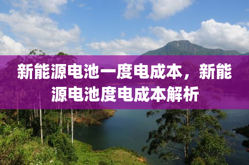 新能源电池一度电成本，新能源电池度电成本解析