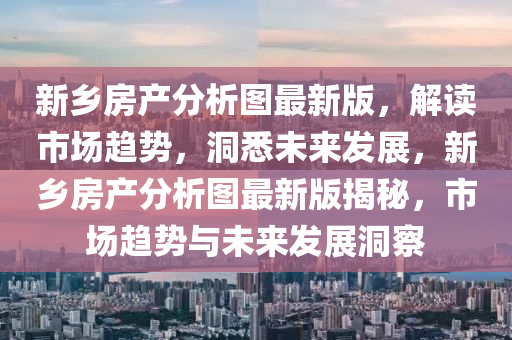 新乡房产分析图最新版，解读市场趋势，洞悉未来发展，新乡房产分析图最新版揭秘，市场趋势与未来发展洞察