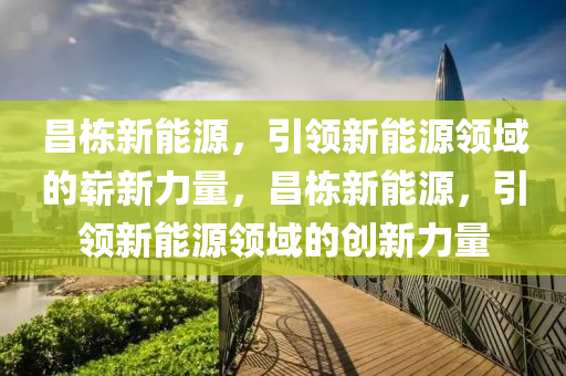 昌栋新能源，引领新能源领域的崭新力量，昌栋新能源，引领新能源领域的创新力量