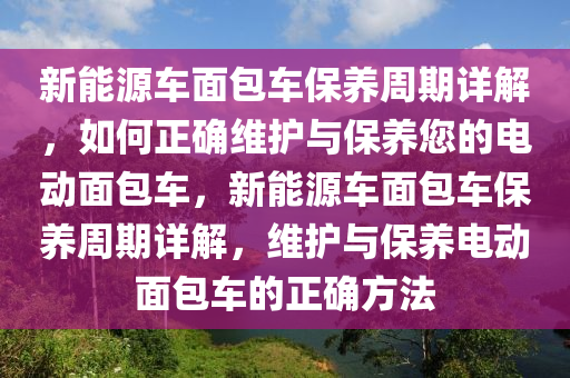 新能源车面包车保养周期详解，如何正确维护与保养您的电动面包车，新能源车面包车保养周期详解，维护与保养电动面包车的正确方法