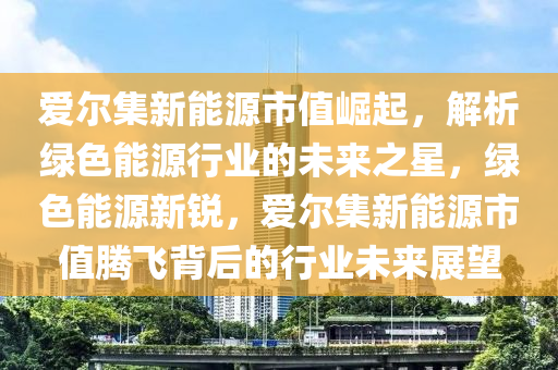 爱尔集新能源市值崛起，解析绿色能源行业的未来之星，绿色能源新锐，爱尔集新能源市值腾飞背后的行业未来展望