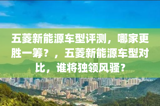 五菱新能源车型评测，哪家更胜一筹？，五菱新能源车型对比，谁将独领风骚？