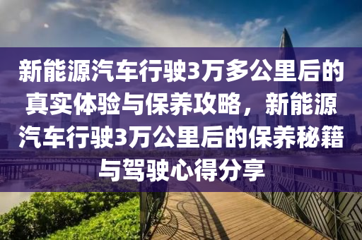 新能源汽车行驶3万多公里后的真实体验与保养攻略，新能源汽车行驶3万公里后的保养秘籍与驾驶心得分享