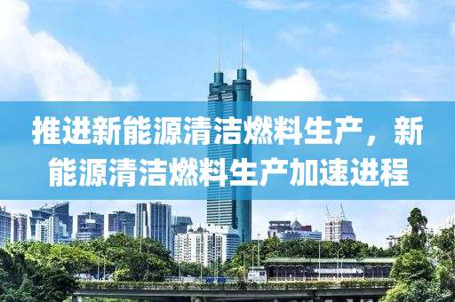 推进新能源清洁燃料生产，新能源清洁燃料生产加速进程