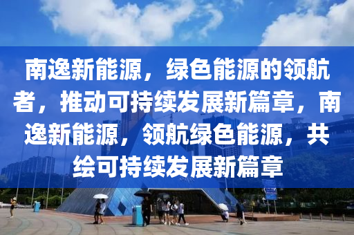 南逸新能源，绿色能源的领航者，推动可持续发展新篇章，南逸新能源，领航绿色能源，共绘可持续发展新篇章