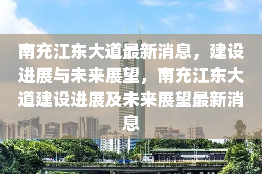 南充江东大道最新消息，建设进展与未来展望，南充江东大道建设进展及未来展望最新消息