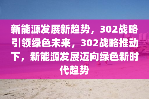 新能源发展新趋势，302战略引领绿色未来，302战略推动下，新能源发展迈向绿色新时代趋势