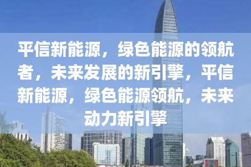 平信新能源，绿色能源的领航者，未来发展的新引擎，平信新能源，绿色能源领航，未来动力新引擎