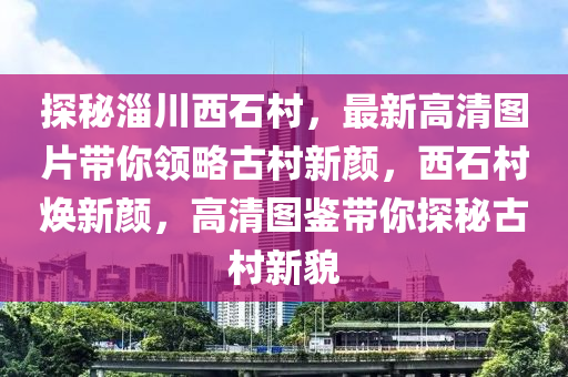 探秘淄川西石村，最新高清图片带你领略古村新颜，西石村焕新颜，高清图鉴带你探秘古村新貌