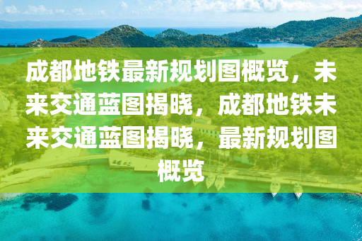 成都地铁最新规划图概览，未来交通蓝图揭晓，成都地铁未来交通蓝图揭晓，最新规划图概览