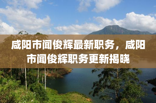 咸阳市闻俊辉最新职务，咸阳市闻俊辉职务更新揭晓