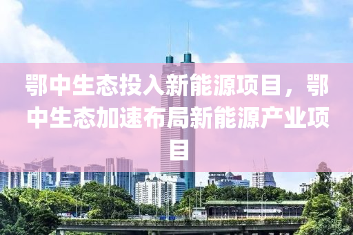 鄂中生态投入新能源项目，鄂中生态加速布局新能源产业项目