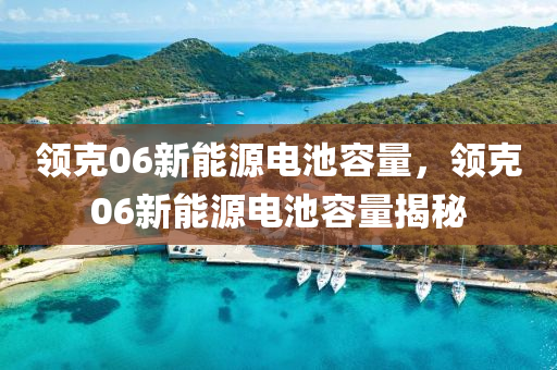 领克06新能源电池容量，领克06新能源电池容量揭秘