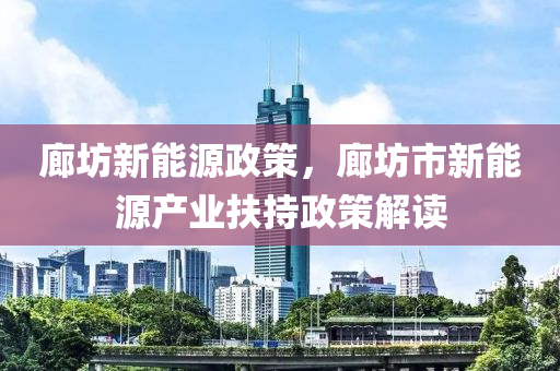 廊坊新能源政策，廊坊市新能源产业扶持政策解读