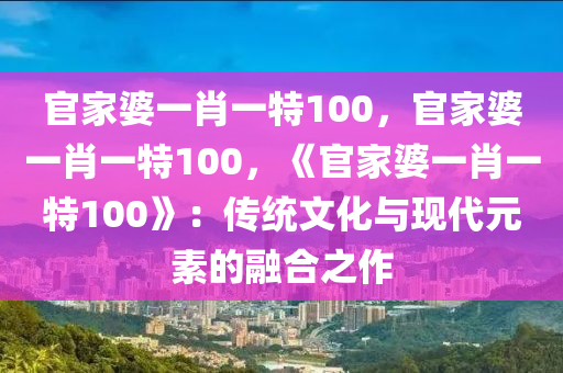 官家婆一肖一特100，官家婆一肖一特100，《官家婆一肖一特100》：传统文化与现代元素的融合之作