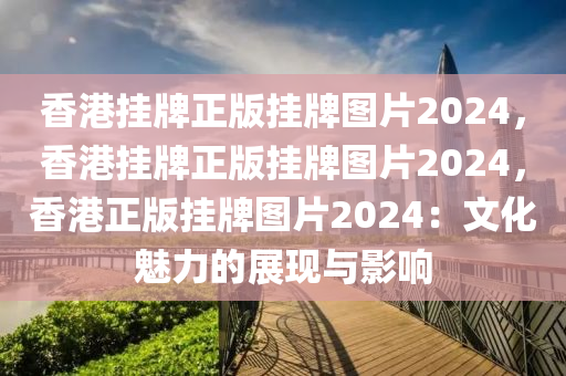 香港挂牌正版挂牌图片2024，香港挂牌正版挂牌图片2024，香港正版挂牌图片2024：文化魅力的展现与影响