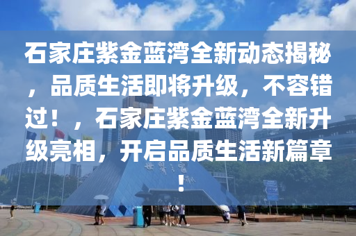 石家庄紫金蓝湾全新动态揭秘，品质生活即将升级，不容错过！，石家庄紫金蓝湾全新升级亮相，开启品质生活新篇章！