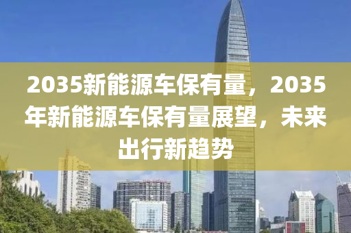 2035新能源车保有量，2035年新能源车保有量展望，未来出行新趋势