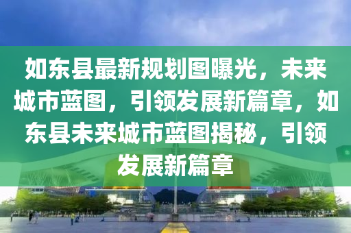 如东县最新规划图曝光，未来城市蓝图，引领发展新篇章，如东县未来城市蓝图揭秘，引领发展新篇章