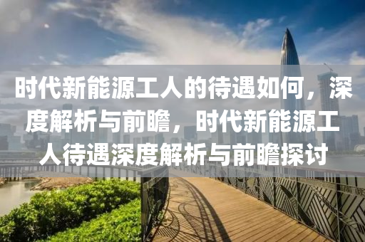 时代新能源工人的待遇如何，深度解析与前瞻，时代新能源工人待遇深度解析与前瞻探讨