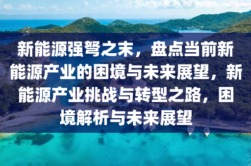 新能源强弩之末，盘点当前新能源产业的困境与未来展望，新能源产业挑战与转型之路，困境解析与未来展望