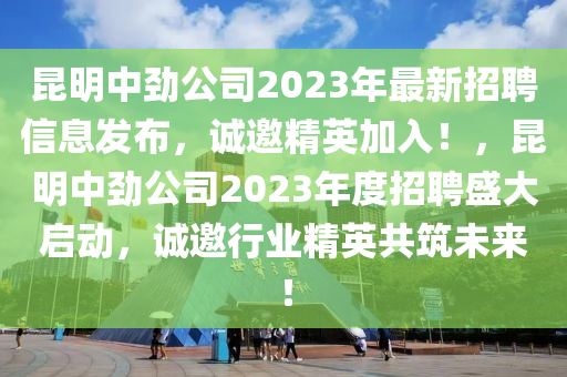 昆明中劲公司2023年最新招聘信息发布，诚邀精英加入！，昆明中劲公司2023年度招聘盛大启动，诚邀行业精英共筑未来！