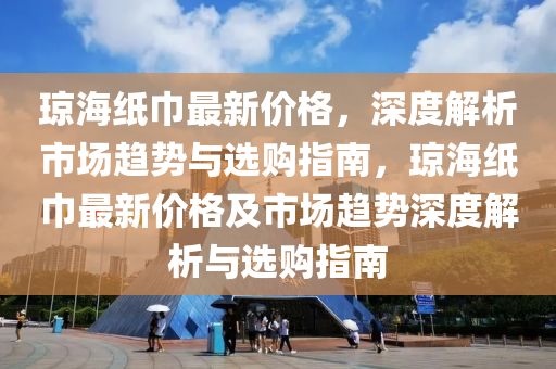 琼海纸巾最新价格，深度解析市场趋势与选购指南，琼海纸巾最新价格及市场趋势深度解析与选购指南