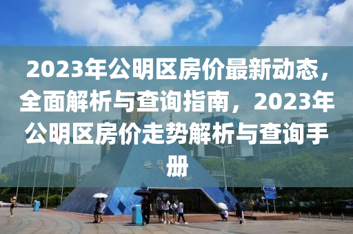 2023年公明区房价最新动态，全面解析与查询指南，2023年公明区房价走势解析与查询手册