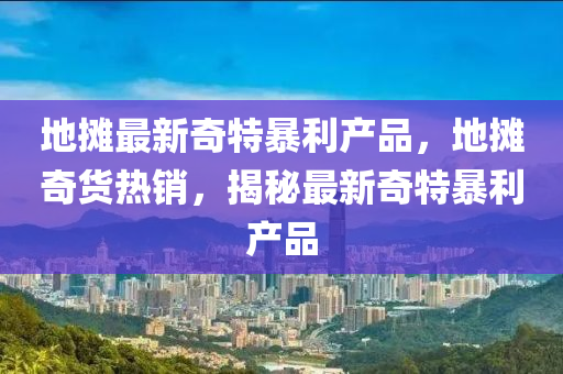 地摊最新奇特暴利产品，地摊奇货热销，揭秘最新奇特暴利产品