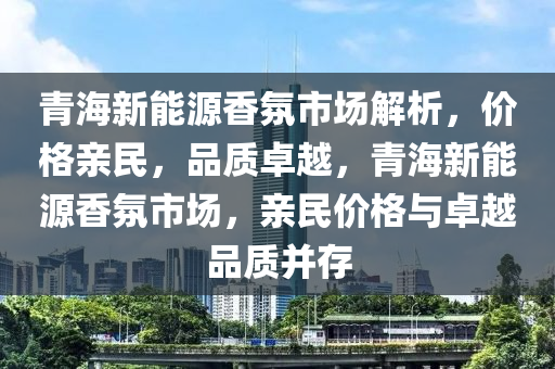 青海新能源香氛市场解析，价格亲民，品质卓越，青海新能源香氛市场，亲民价格与卓越品质并存